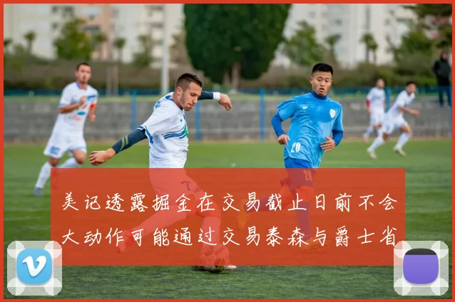 美记透露掘金在交易截止日前不会大动作可能通过交易泰森与爵士省钱