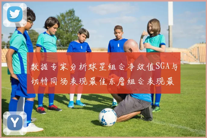 数据专家分析球星组合净效值SGA与切特同场表现最佳东詹组合表现最差