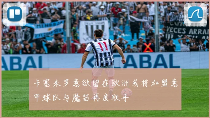 卡塞米罗意欲留在欧洲或将加盟意甲球队与魔笛再度联手
