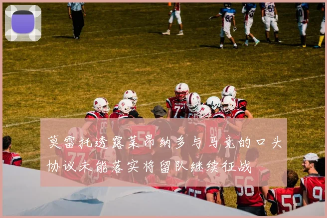 莫雷托透露莱昂纳多与马竞的口头协议未能落实将留队继续征战