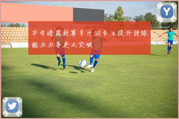 字母透露新赛季计划专注提升持球能力力争更大突破