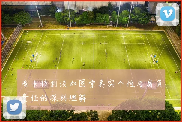 洛卡特利谈加图索真实个性与肩负责任的深刻理解