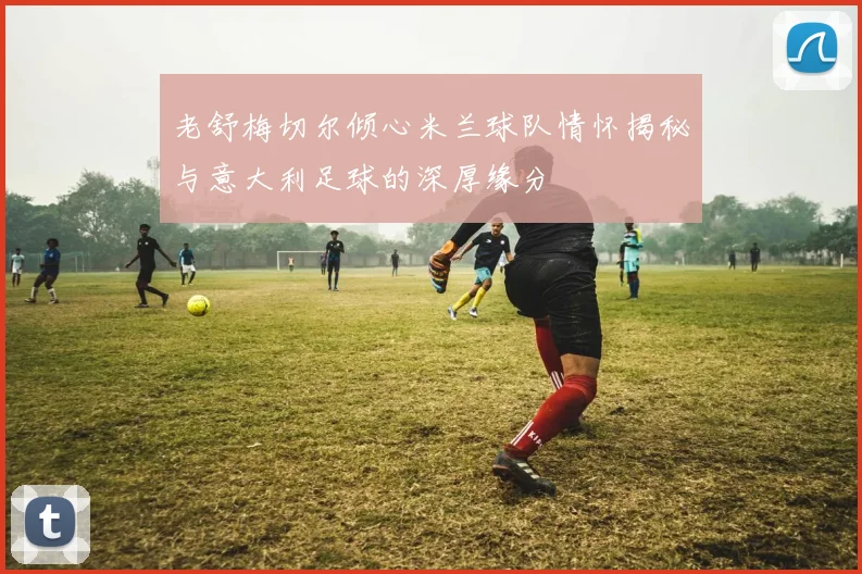 老舒梅切尔倾心米兰球队情怀揭秘与意大利足球的深厚缘分