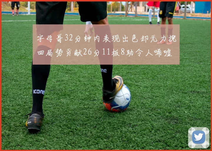 字母哥32分钟内表现出色却无力挽回局势贡献26分11板8助令人唏嘘