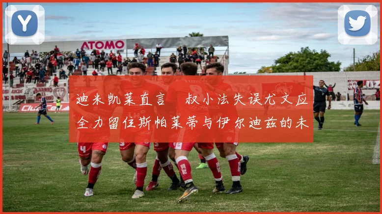 迪米凯莱直言囧叔小法失误尤文应全力留住斯帕莱蒂与伊尔迪兹的未来分析