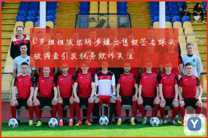 C罗姐姐埃尔玛涉嫌出售假签名球衣被调查引发税务欺诈关注