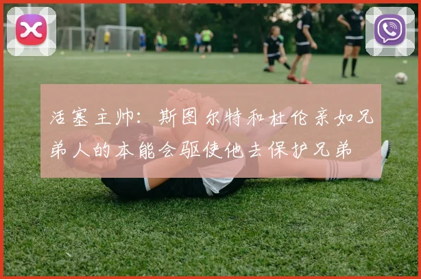 活塞主帅：斯图尔特和杜伦亲如兄弟人的本能会驱使他去保护兄弟