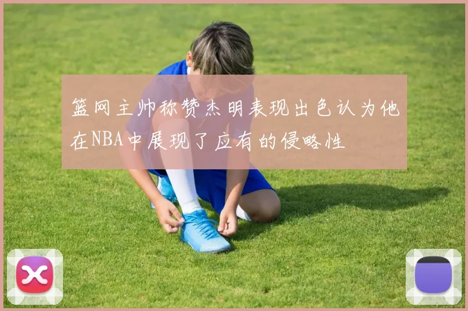 篮网主帅称赞杰明表现出色认为他在NBA中展现了应有的侵略性