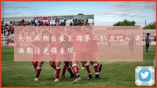 杰伦布朗自豪东部第二队友信心满满期待更强表现
