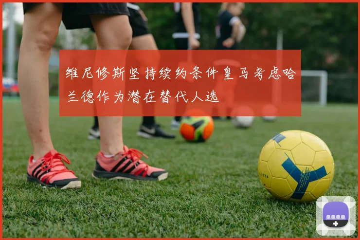 维尼修斯坚持续约条件皇马考虑哈兰德作为潜在替代人选