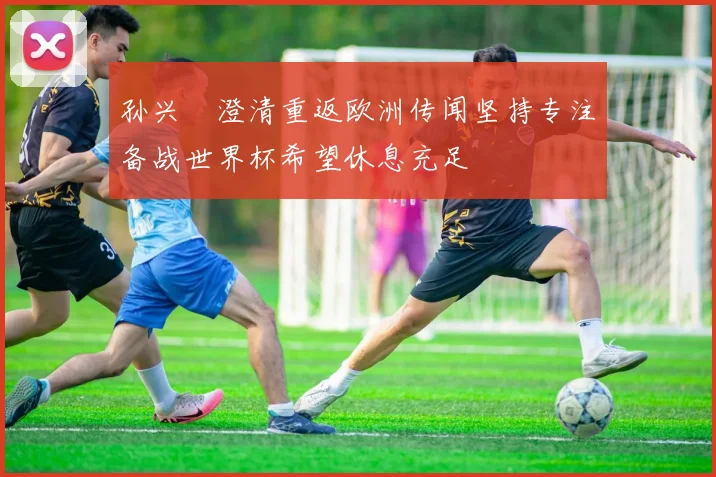 孙兴慜澄清重返欧洲传闻坚持专注备战世界杯希望休息充足