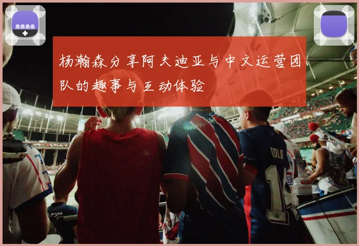 杨瀚森分享阿夫迪亚与中文运营团队的趣事与互动体验