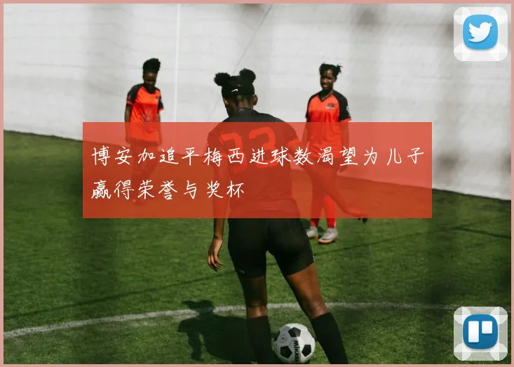 博安加追平梅西进球数渴望为儿子赢得荣誉与奖杯