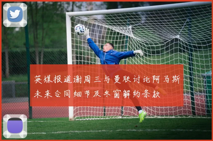 英媒报道谢周三与曼联讨论阿马斯未来合同细节及冬窗解约条款