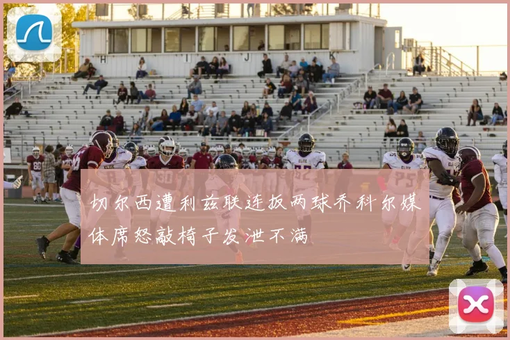 切尔西遭利兹联连扳两球乔科尔媒体席怒敲椅子发泄不满