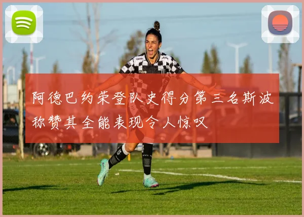 阿德巴约荣登队史得分第三名斯波称赞其全能表现令人惊叹