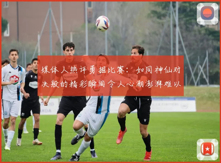 媒体人热评勇掘比赛：如同神仙对决般的精彩瞬间令人心潮澎湃难以忘怀