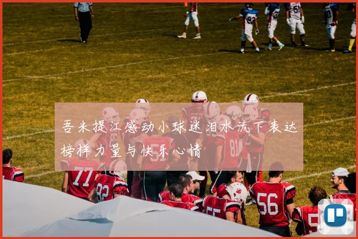吾米提江感动小球迷泪水流下表达榜样力量与快乐心情