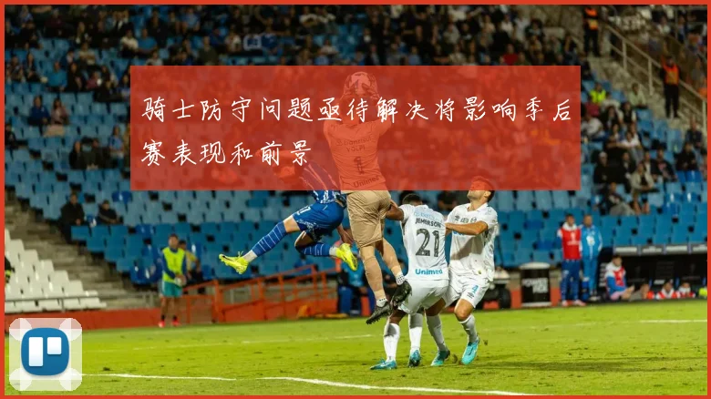 骑士防守问题亟待解决将影响季后赛表现和前景