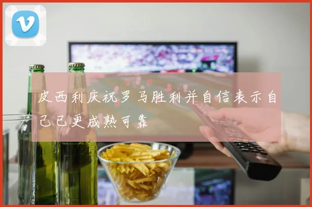皮西利庆祝罗马胜利并自信表示自己已更成熟可靠