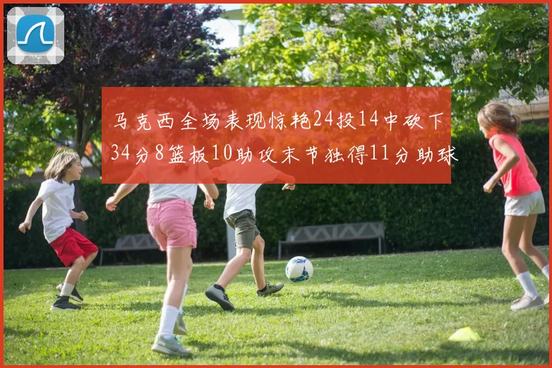 马克西全场表现惊艳24投14中砍下34分8篮板10助攻末节独得11分助球队取胜
