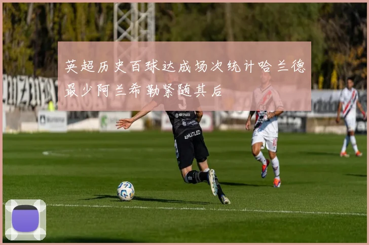 英超历史百球达成场次统计哈兰德最少阿兰希勒紧随其后