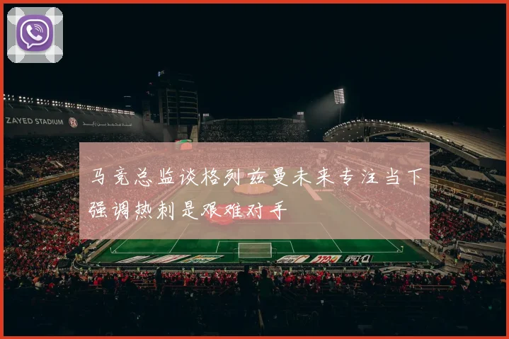 马竞总监谈格列兹曼未来专注当下强调热刺是艰难对手