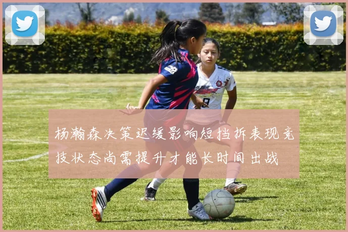 杨瀚森决策迟缓影响短挡拆表现竞技状态尚需提升才能长时间出战