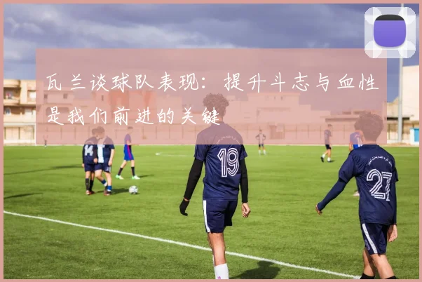 瓦兰谈球队表现：提升斗志与血性是我们前进的关键