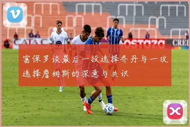 富保罗谈最后一投选择乔丹与一攻选择詹姆斯的深意与共识