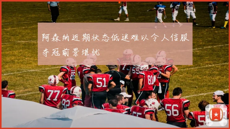 阿森纳近期状态低迷难以令人信服夺冠前景堪忧