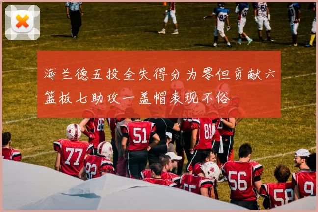 海兰德五投全失得分为零但贡献六篮板七助攻一盖帽表现不俗