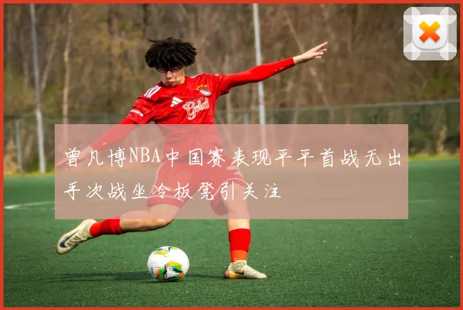 曾凡博NBA中国赛表现平平首战无出手次战坐冷板凳引关注