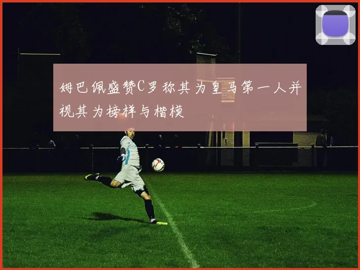 姆巴佩盛赞C罗称其为皇马第一人并视其为榜样与楷模